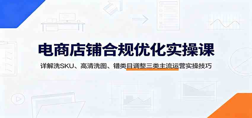 电商店铺合规优化实操课：详解洗SKU、高清洗图、错类目调整三类主流运营实操技巧亿创资源网_优质资源分享平台_一站式资源获取亿创资源网 | 优质资源分享平台_一站式资源获取