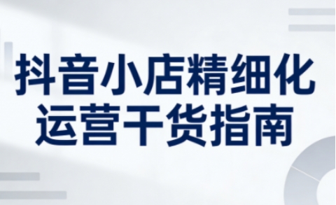 抖音小店精细化运营干货指南新版，助力商家系统提升店铺运营能力（更新26年3月）